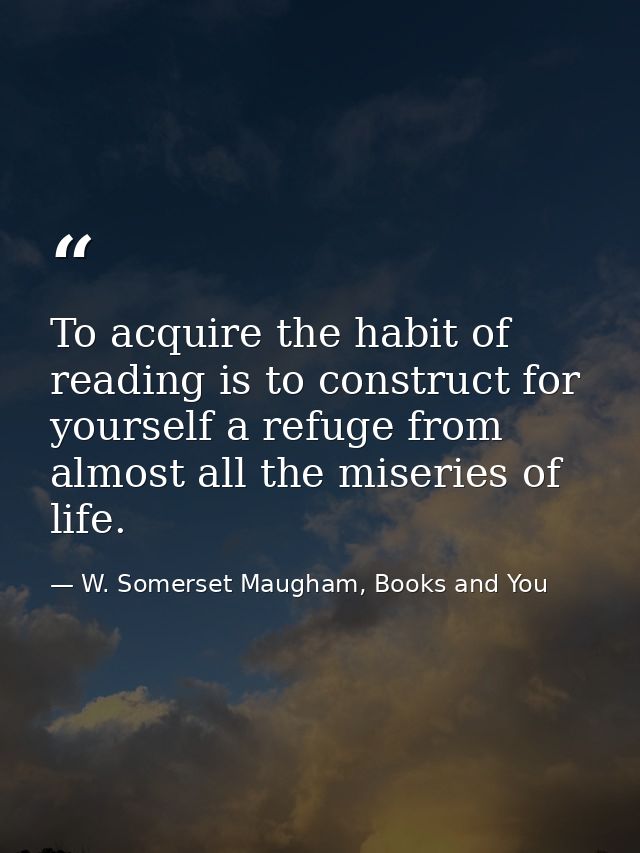 To acquire the habit of reading is to construct for yourself a refuge from almost all the miseries of life. — W. Somerset Maugham, Books and You