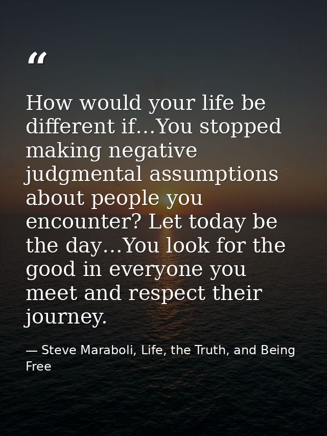 How would your life be different if…You stopped making negative judgmental assumptions about people you encounter? Let t — Steve Maraboli, Life, the Truth, and Being Free