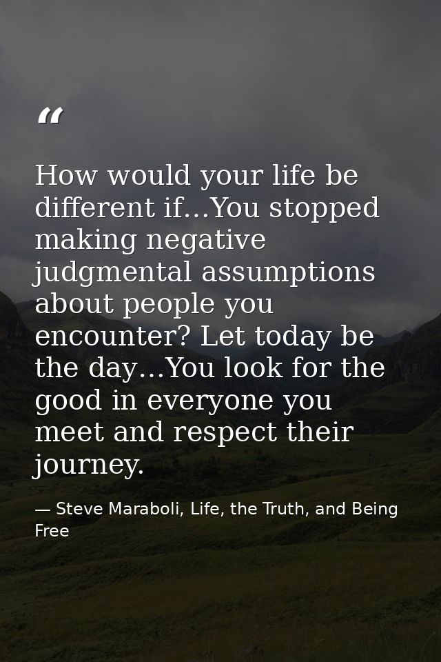 How would your life be different if…You stopped making negative judgmental assumptions about people you encounter? Let t — Steve Maraboli, Life, the Truth, and Being Free