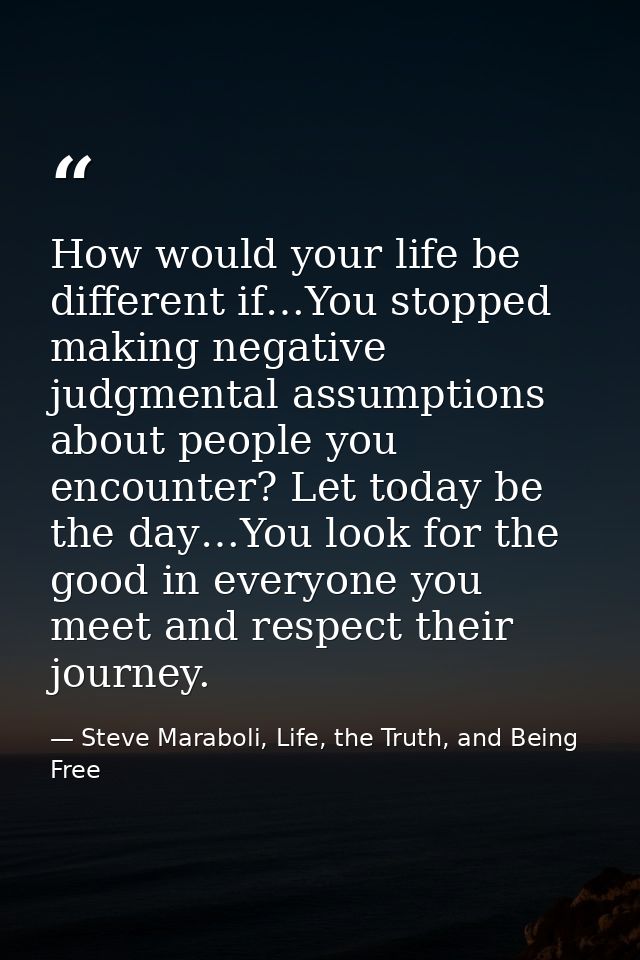 How would your life be different if…You stopped making negative judgmental assumptions about people you encounter? Let t — Steve Maraboli, Life, the Truth, and Being Free