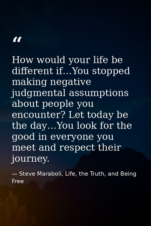 How would your life be different if…You stopped making negative judgmental assumptions about people you encounter? Let t — Steve Maraboli, Life, the Truth, and Being Free