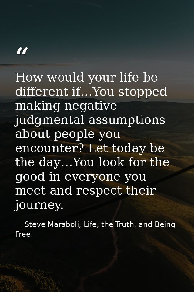 How would your life be different if…You stopped making negative judgmental assumptions about people you encounter? Let t — Steve Maraboli, Life, the Truth, and Being Free