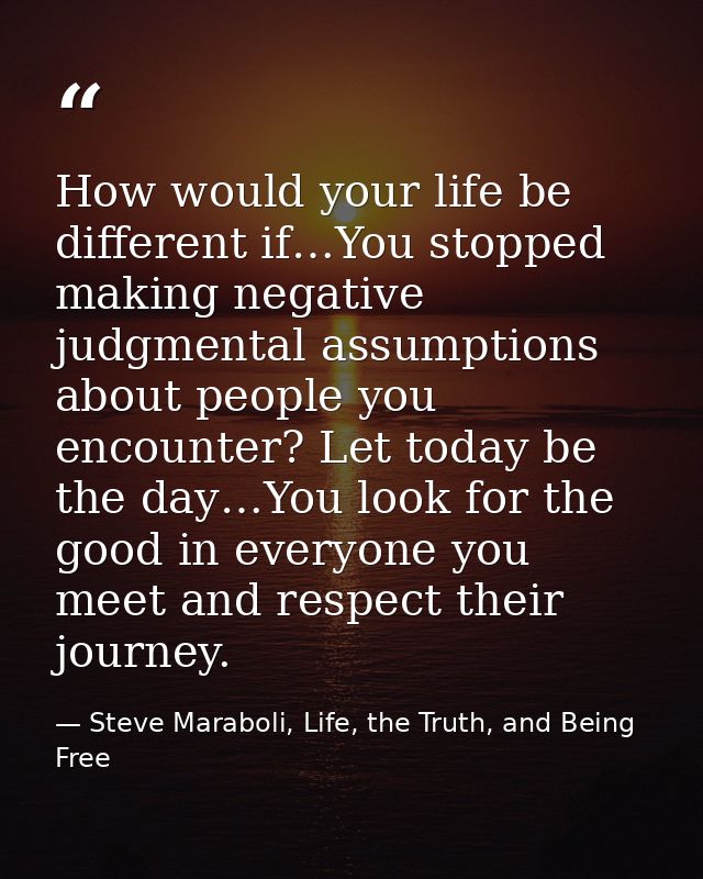 How would your life be different if…You stopped making negative judgmental assumptions about people you encounter? Let t — Steve Maraboli, Life, the Truth, and Being Free