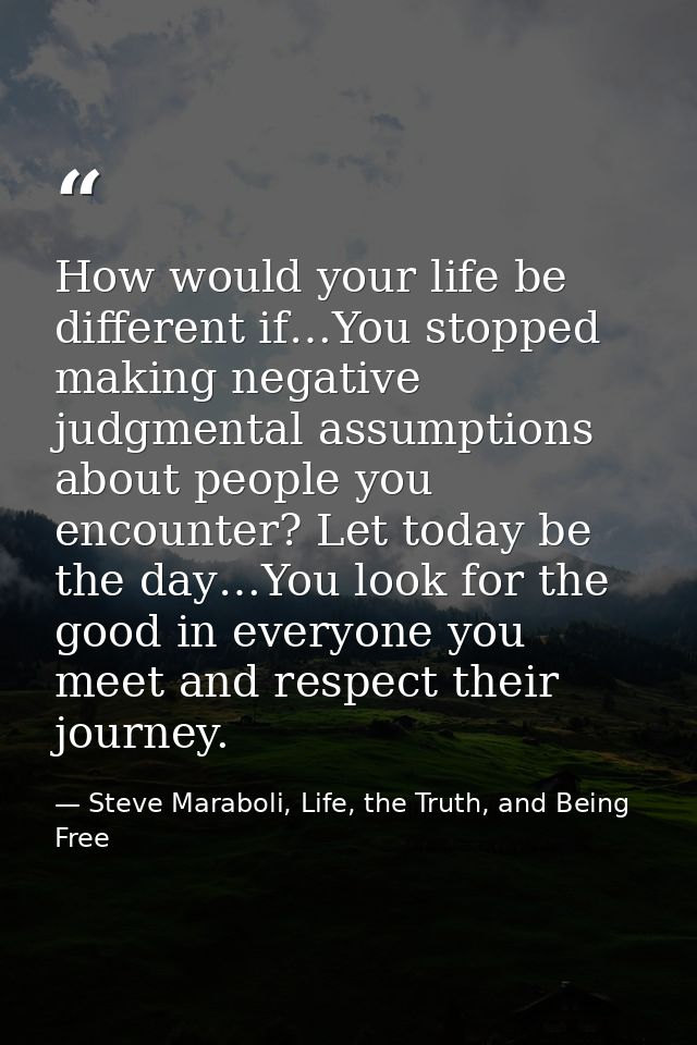 How would your life be different if…You stopped making negative judgmental assumptions about people you encounter? Let t — Steve Maraboli, Life, the Truth, and Being Free