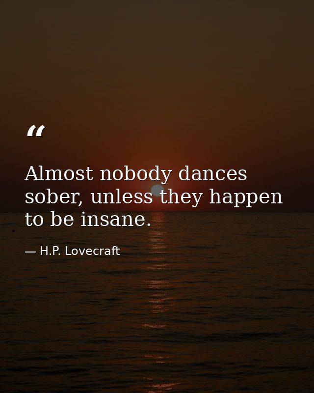 Almost nobody dances sober, unless they happen to be insane. — H.P. Lovecraft