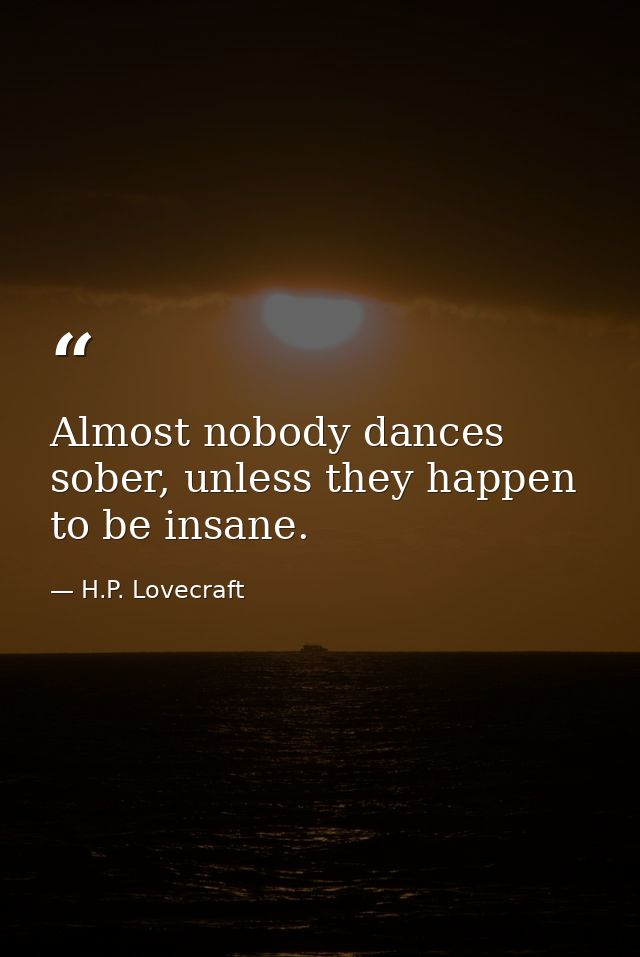 Almost nobody dances sober, unless they happen to be insane. — H.P. Lovecraft