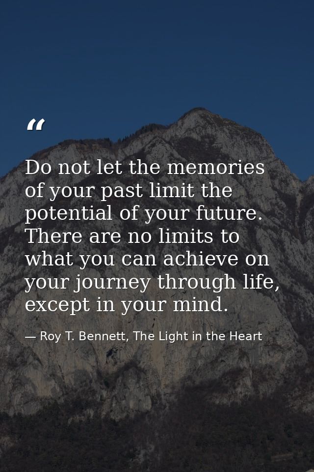 Do not let the memories of your past limit the potential of your future. There are no limits to what you can achieve on  — Roy T. Bennett, The Light in the Heart