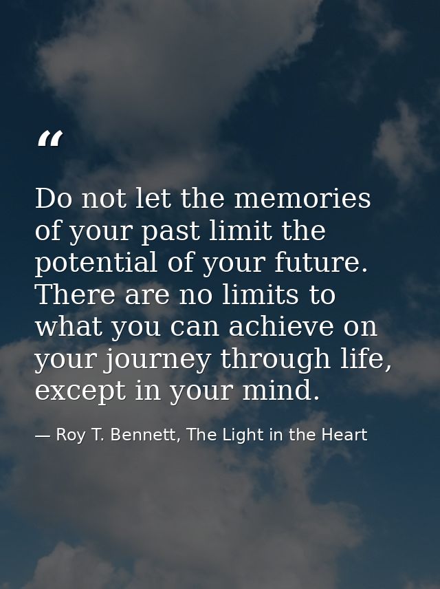 Do not let the memories of your past limit the potential of your future. There are no limits to what you can achieve on  — Roy T. Bennett, The Light in the Heart