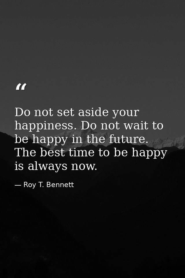 Do not set aside your happiness. Do not wait to be happy in the future. The best time to be happy is always now. — Roy T. Bennett