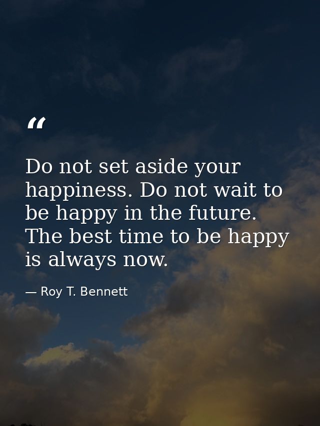 Do not set aside your happiness. Do not wait to be happy in the future. The best time to be happy is always now. — Roy T. Bennett