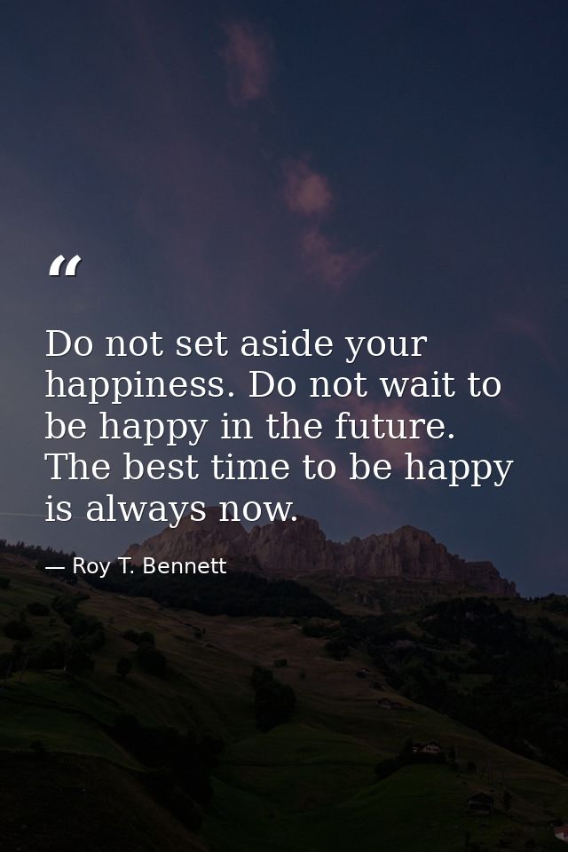 Do not set aside your happiness. Do not wait to be happy in the future. The best time to be happy is always now. — Roy T. Bennett