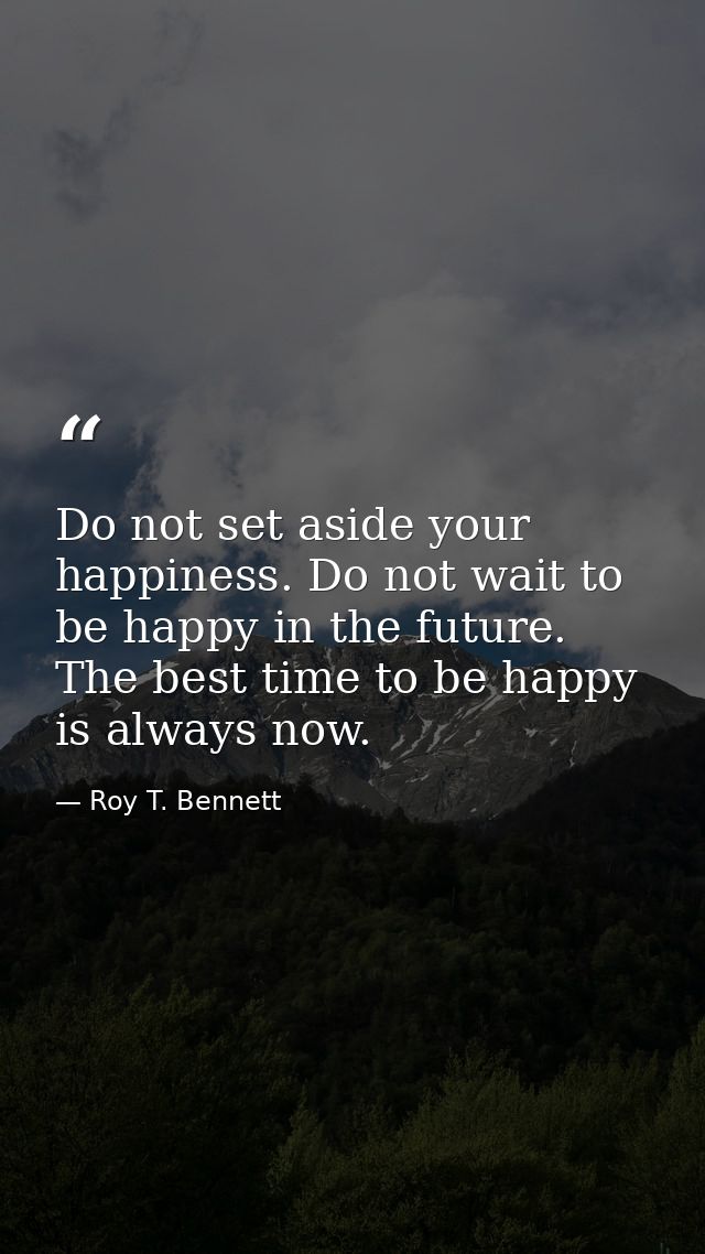 Do not set aside your happiness. Do not wait to be happy in the future. The best time to be happy is always now. — Roy T. Bennett