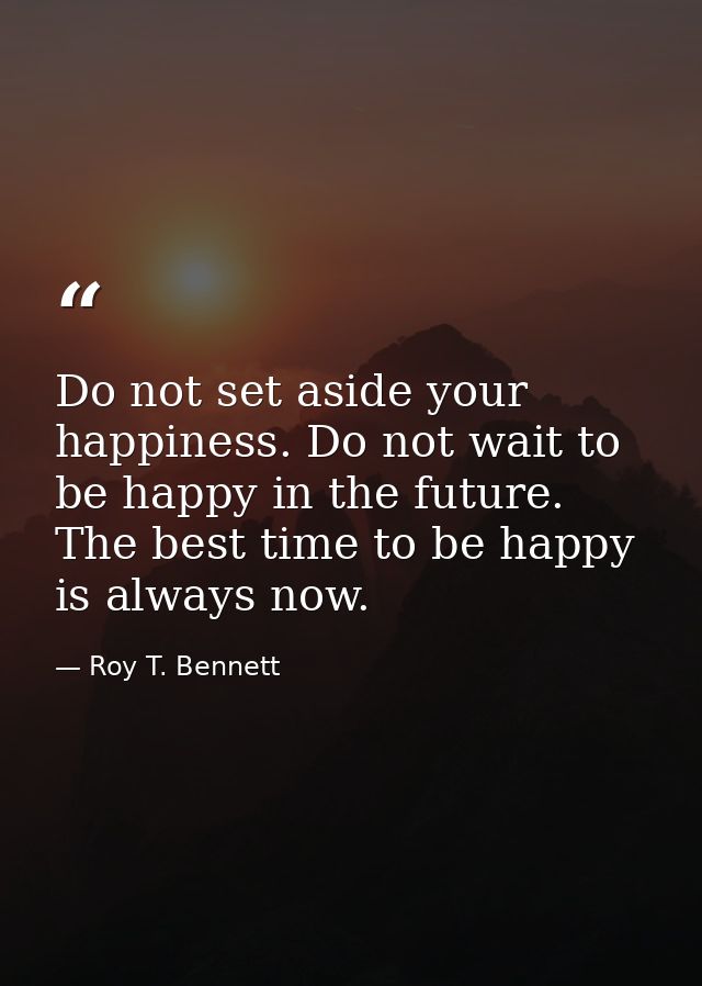 Do not set aside your happiness. Do not wait to be happy in the future. The best time to be happy is always now. — Roy T. Bennett