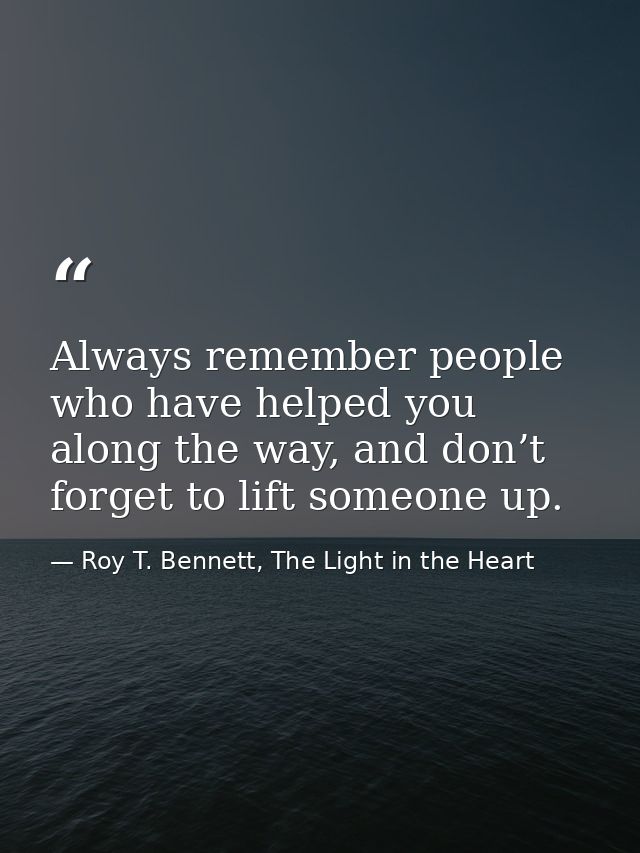 Always remember people who have helped you along the way, and don’t forget to lift someone up. — Roy T. Bennett, The Light in the Heart