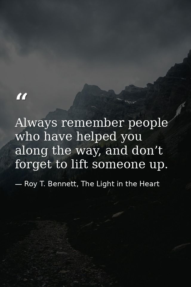 Always remember people who have helped you along the way, and don’t forget to lift someone up. — Roy T. Bennett, The Light in the Heart