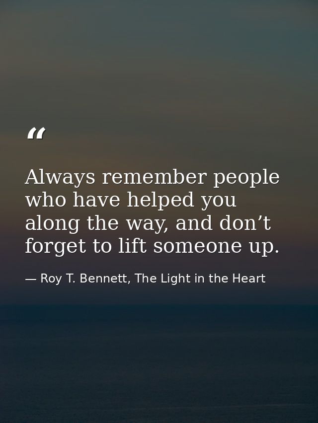 Always remember people who have helped you along the way, and don’t forget to lift someone up. — Roy T. Bennett, The Light in the Heart