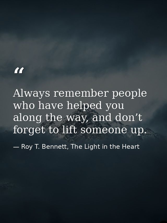 Always remember people who have helped you along the way, and don’t forget to lift someone up. — Roy T. Bennett, The Light in the Heart