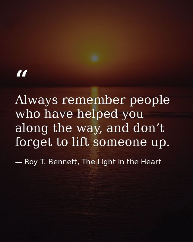 Always remember people who have helped you along the way, and don’t forget to lift someone up. — Roy T. Bennett, The Light in the Heart