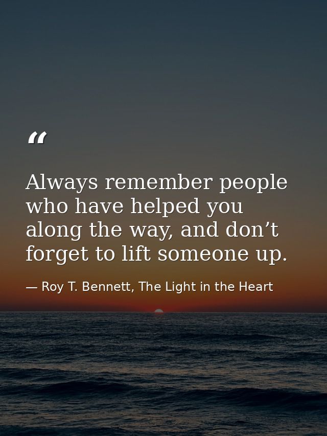 Always remember people who have helped you along the way, and don’t forget to lift someone up. — Roy T. Bennett, The Light in the Heart