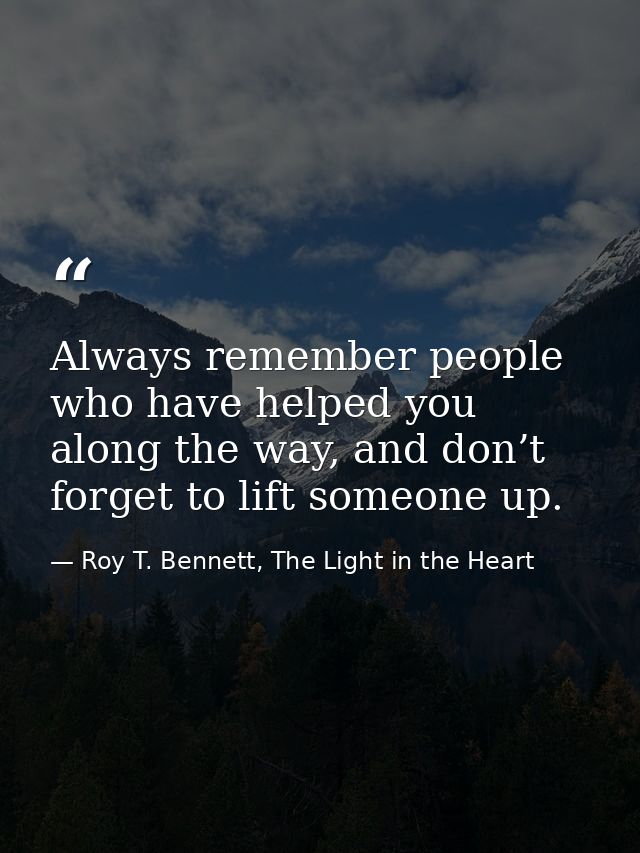 Always remember people who have helped you along the way, and don’t forget to lift someone up. — Roy T. Bennett, The Light in the Heart