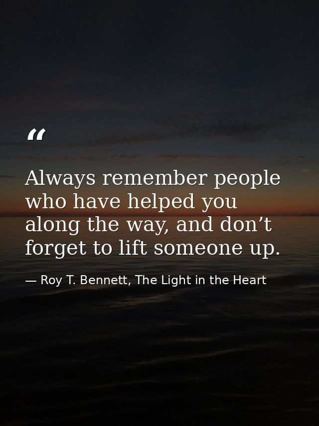 Always remember people who have helped you along the way, and don’t forget to lift someone up. — Roy T. Bennett, The Light in the Heart