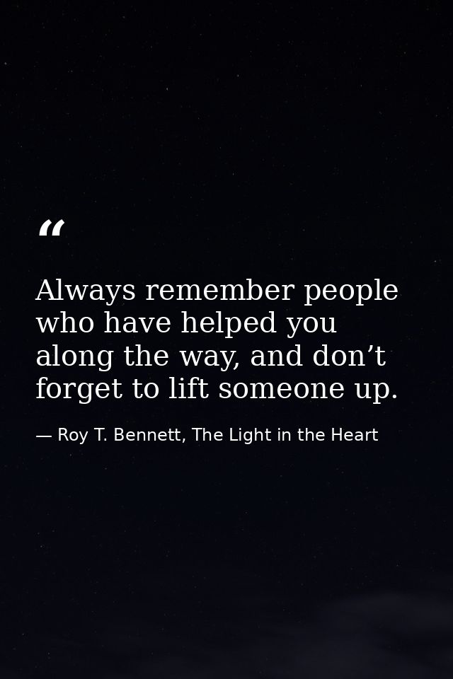 Always remember people who have helped you along the way, and don’t forget to lift someone up. — Roy T. Bennett, The Light in the Heart