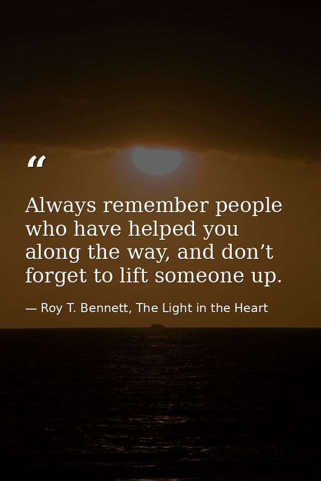 Always remember people who have helped you along the way, and don’t forget to lift someone up. — Roy T. Bennett, The Light in the Heart