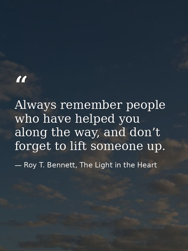 Always remember people who have helped you along the way, and don’t forget to lift someone up. — Roy T. Bennett, The Light in the Heart
