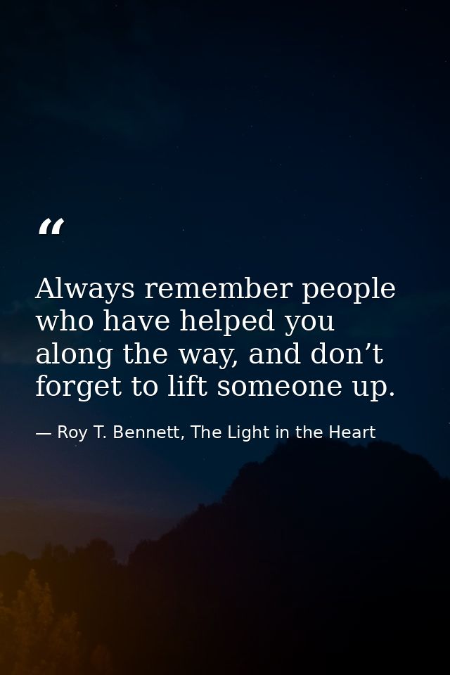 Always remember people who have helped you along the way, and don’t forget to lift someone up. — Roy T. Bennett, The Light in the Heart