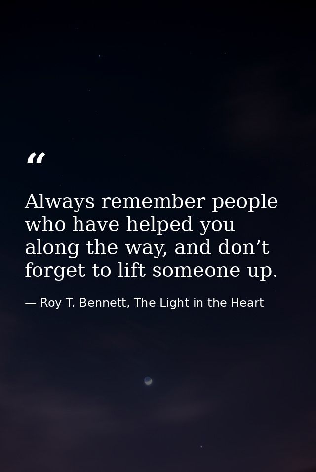 Always remember people who have helped you along the way, and don’t forget to lift someone up. — Roy T. Bennett, The Light in the Heart