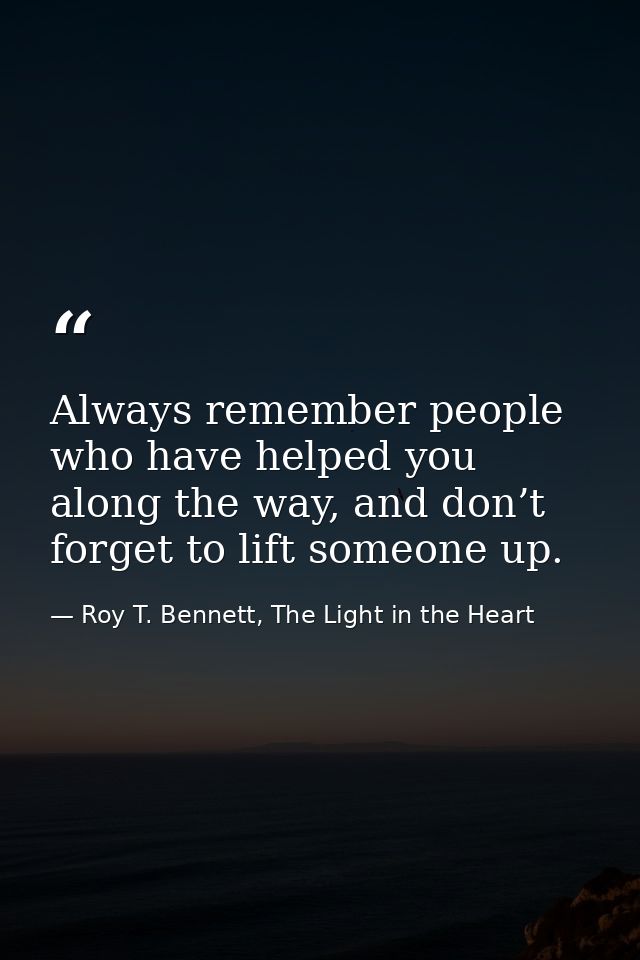 Always remember people who have helped you along the way, and don’t forget to lift someone up. — Roy T. Bennett, The Light in the Heart