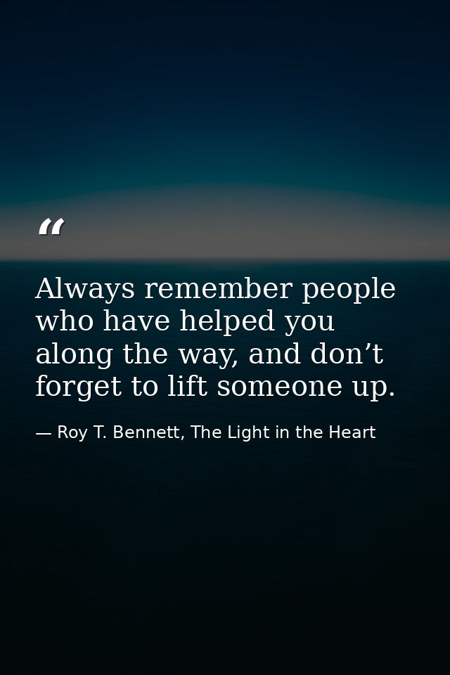 Always remember people who have helped you along the way, and don’t forget to lift someone up. — Roy T. Bennett, The Light in the Heart