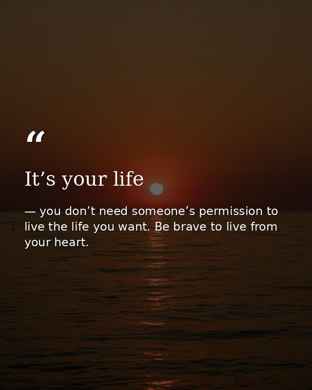 It’s your life — you don’t need someone’s permission to live the life you want. Be brave to live from your heart.