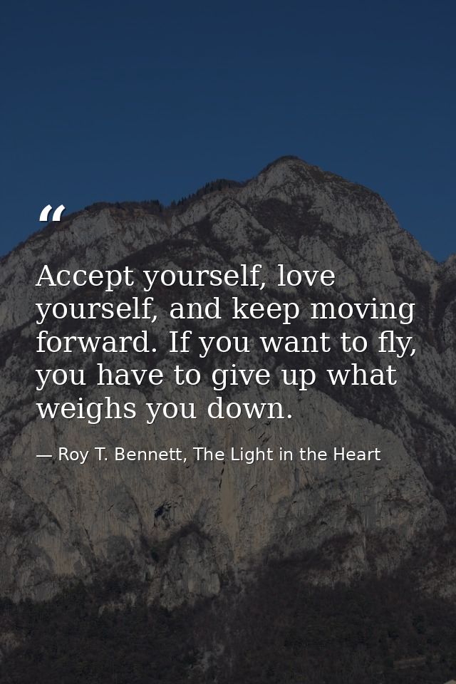Accept yourself, love yourself, and keep moving forward. If you want to fly, you have to give up what weighs you down. — Roy T. Bennett, The Light in the Heart