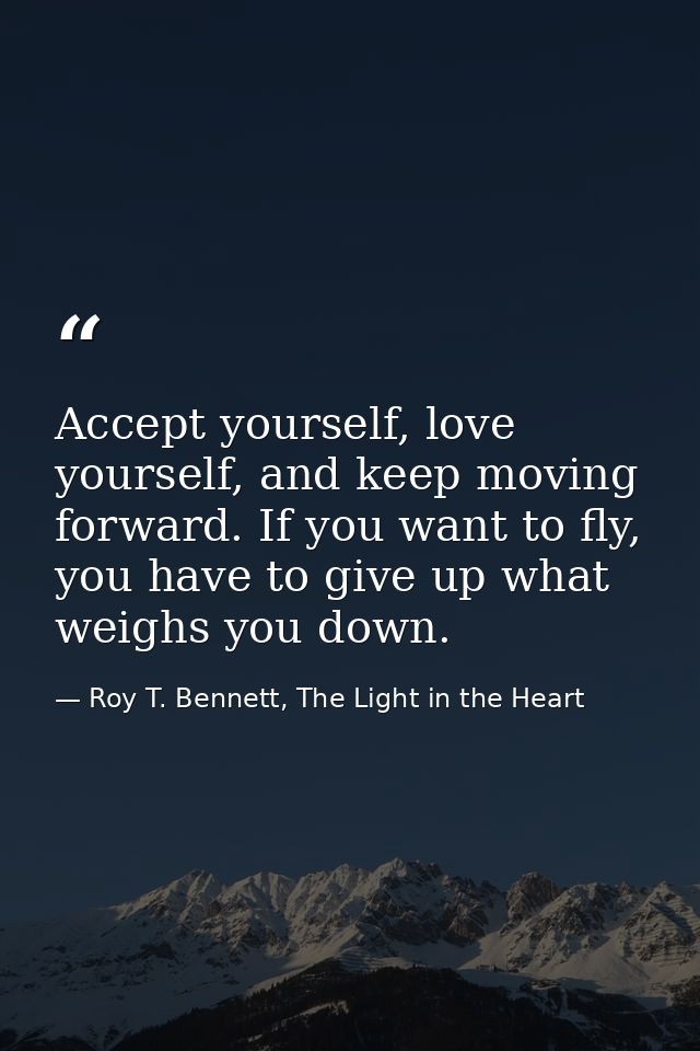 Accept yourself, love yourself, and keep moving forward. If you want to fly, you have to give up what weighs you down. — Roy T. Bennett, The Light in the Heart