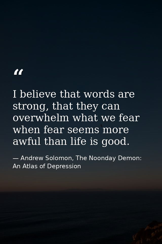 I believe that words are strong, that they can overwhelm what we fear when fear seems more awful than life is good. — Andrew Solomon, The Noonday Demon: An Atlas of Depression
