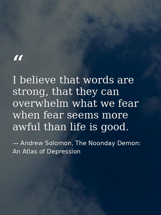 I believe that words are strong, that they can overwhelm what we fear when fear seems more awful than life is good. — Andrew Solomon, The Noonday Demon: An Atlas of Depression