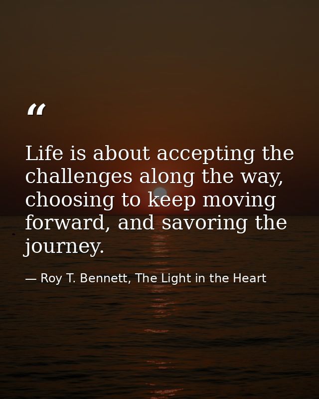 Life is about accepting the challenges along the way, choosing to keep moving forward, and savoring the journey. — Roy T. Bennett, The Light in the Heart