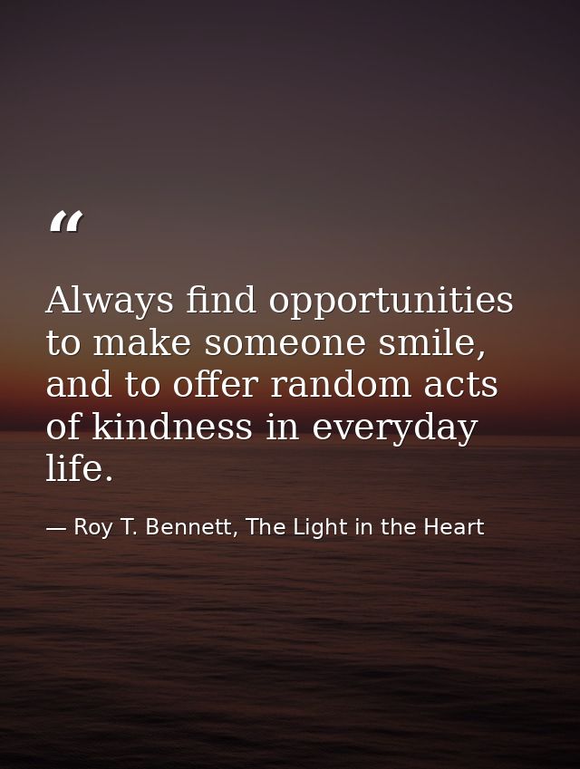 Always find opportunities to make someone smile, and to offer random acts of kindness in everyday life. — Roy T. Bennett, The Light in the Heart
