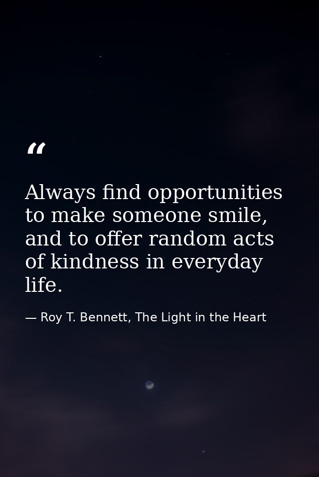 Always find opportunities to make someone smile, and to offer random acts of kindness in everyday life. — Roy T. Bennett, The Light in the Heart