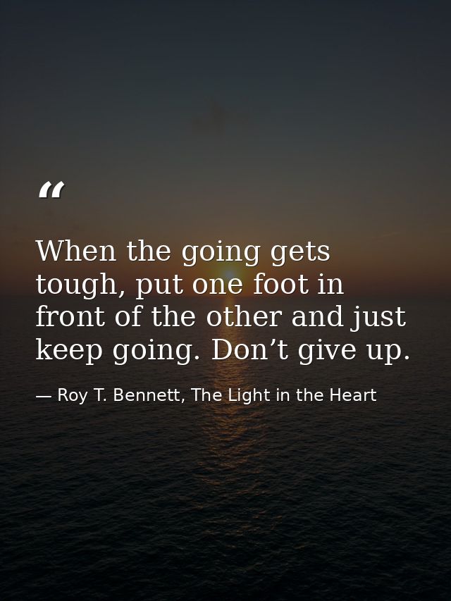 When the going gets tough, put one foot in front of the other and just keep going. Don’t give up. — Roy T. Bennett, The Light in the Heart