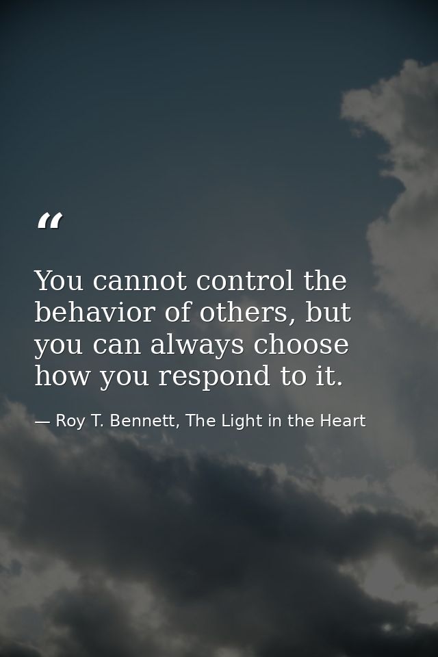 You cannot control the behavior of others, but you can always choose how you respond to it. — Roy T. Bennett, The Light in the Heart