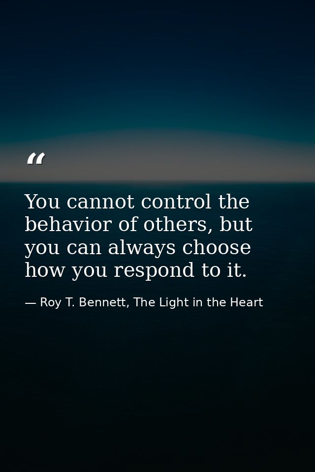 You cannot control the behavior of others, but you can always choose how you respond to it. — Roy T. Bennett, The Light in the Heart