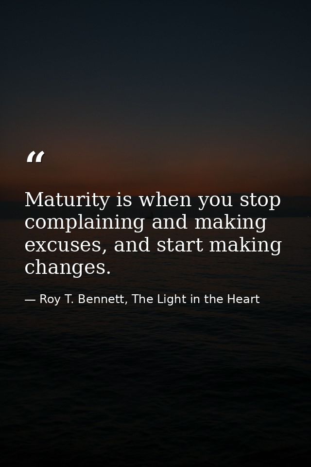 Maturity is when you stop complaining and making excuses, and start making changes. — Roy T. Bennett, The Light in the Heart