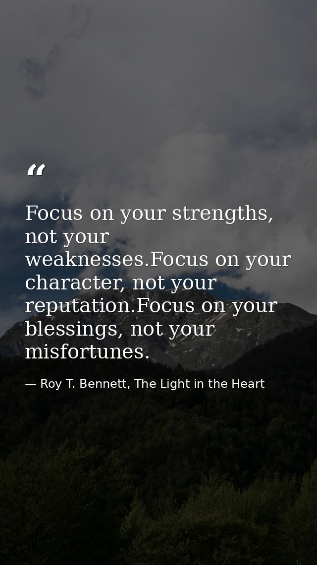 Focus on your strengths, not your weaknesses.Focus on your character, not your reputation.Focus on your blessings, not y — Roy T. Bennett, The Light in the Heart