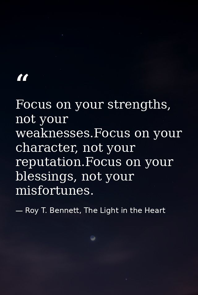 Focus on your strengths, not your weaknesses.Focus on your character, not your reputation.Focus on your blessings, not y — Roy T. Bennett, The Light in the Heart