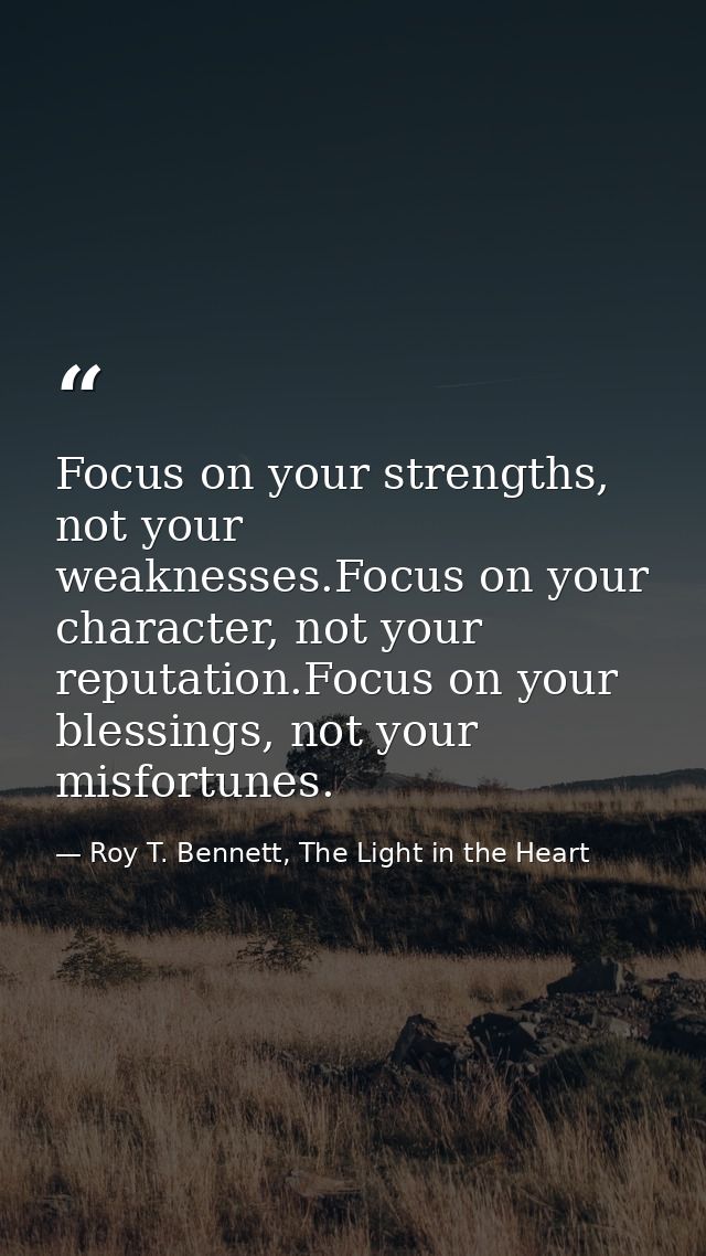 Focus on your strengths, not your weaknesses.Focus on your character, not your reputation.Focus on your blessings, not y — Roy T. Bennett, The Light in the Heart
