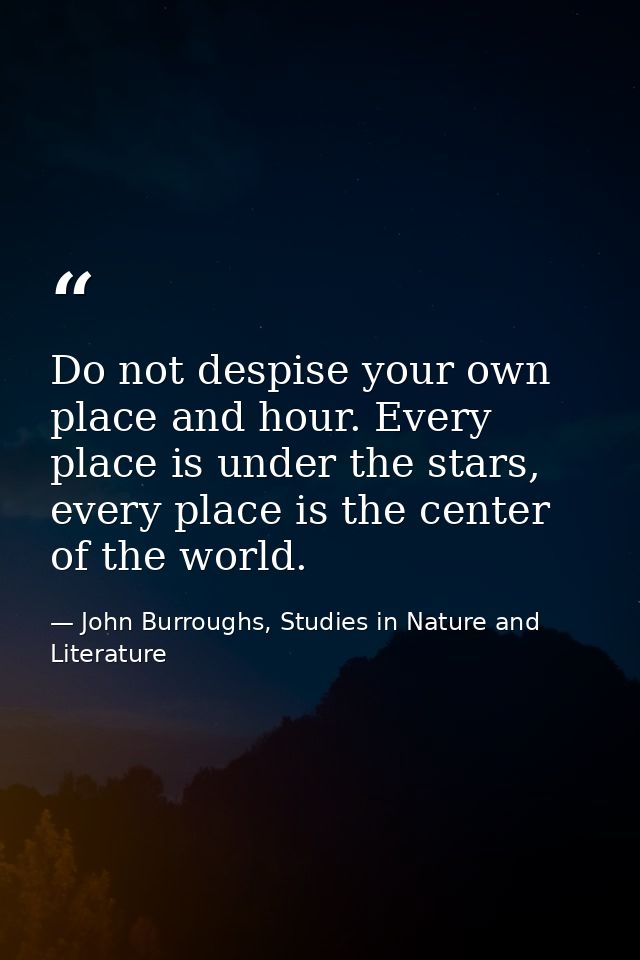 Do not despise your own place and hour. Every place is under the stars, every place is the center of the world. — John Burroughs, Studies in Nature and Literature