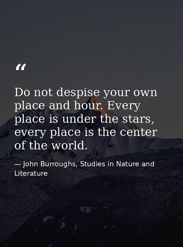 Do not despise your own place and hour. Every place is under the stars, every place is the center of the world. — John Burroughs, Studies in Nature and Literature