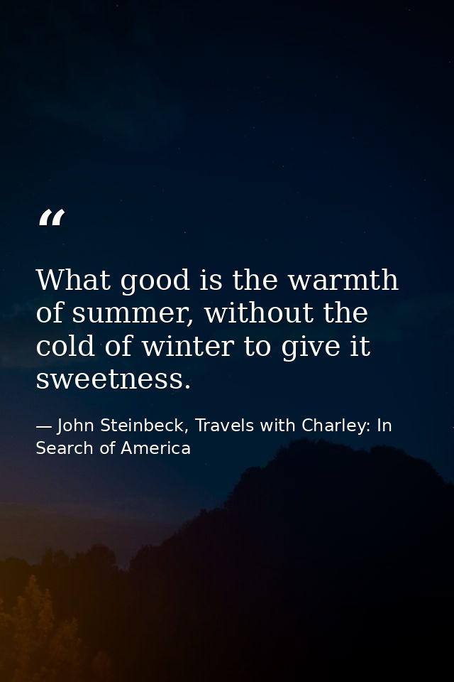 What good is the warmth of summer, without the cold of winter to give it sweetness. — John Steinbeck, Travels with Charley: In Search of America